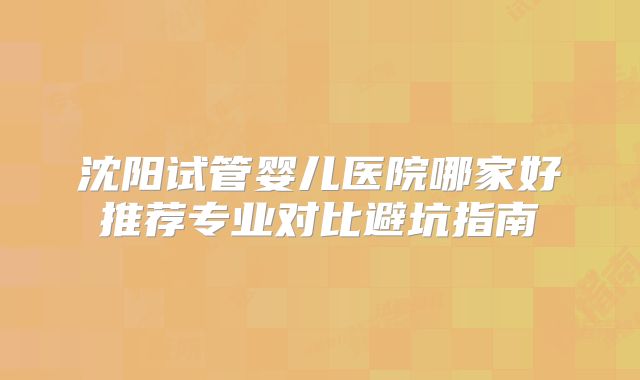 沈阳试管婴儿医院哪家好推荐专业对比避坑指南