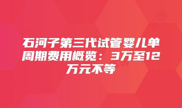 石河子第三代试管婴儿单周期费用概览：3万至12万元不等