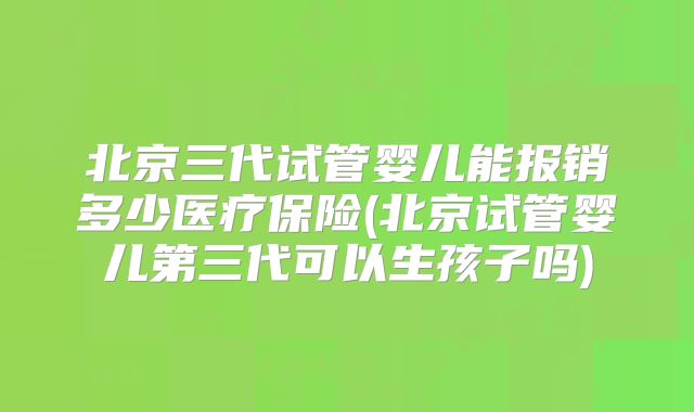 北京三代试管婴儿能报销多少医疗保险(北京试管婴儿第三代可以生孩子吗)