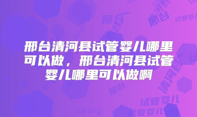 邢台清河县试管婴儿哪里可以做，邢台清河县试管婴儿哪里可以做啊