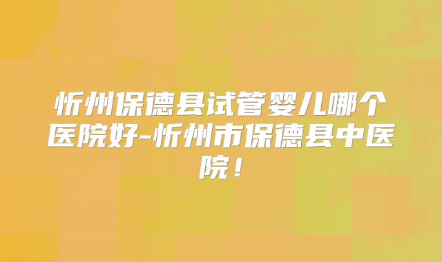 忻州保德县试管婴儿哪个医院好-忻州市保德县中医院！