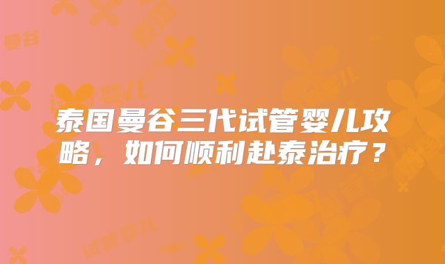 泰国曼谷三代试管婴儿攻略，如何顺利赴泰治疗？