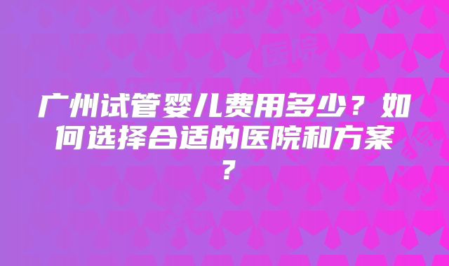 广州试管婴儿费用多少？如何选择合适的医院和方案？