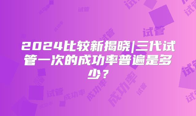 2024比较新揭晓|三代试管一次的成功率普遍是多少？