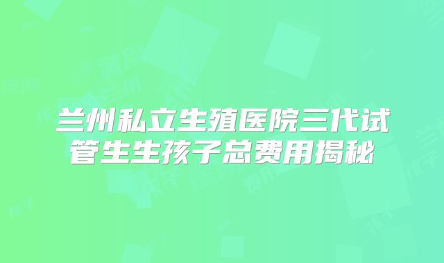 兰州私立生殖医院三代试管生生孩子总费用揭秘
