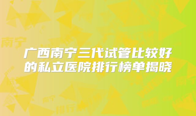 广西南宁三代试管比较好的私立医院排行榜单揭晓