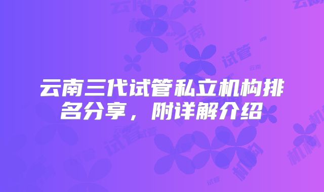 云南三代试管私立机构排名分享，附详解介绍