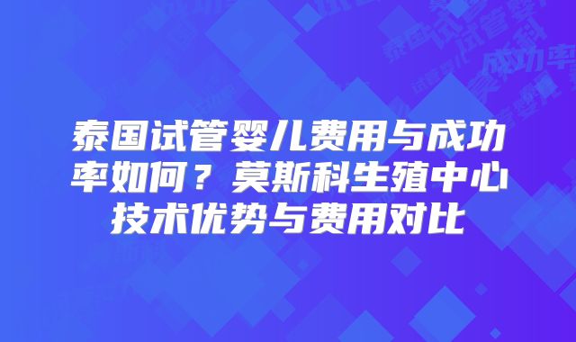 泰国试管婴儿费用与成功率如何？莫斯科生殖中心技术优势与费用对比