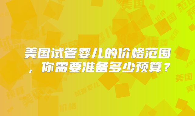 美国试管婴儿的价格范围,你需要准备多少预算?