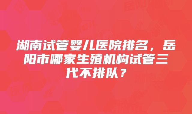 湖南试管婴儿医院排名，岳阳市哪家生殖机构试管三代不排队？
