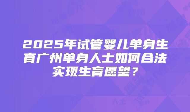 2025年试管婴儿单身生育广州单身人士如何合法实现生育愿望？