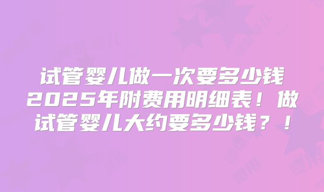 试管婴儿做一次要多少钱2025年附费用明细表!做试管婴儿大约要多少钱?!