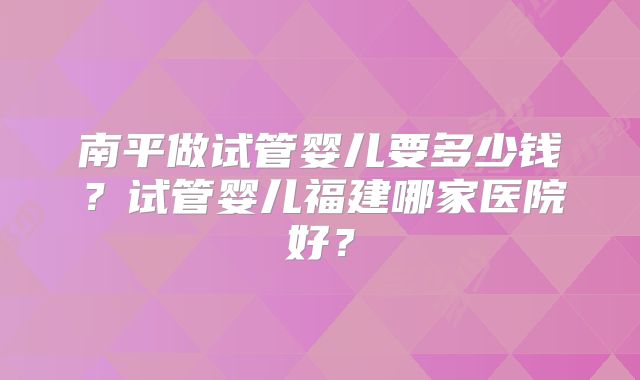 南平做试管婴儿要多少钱？试管婴儿福建哪家医院好？