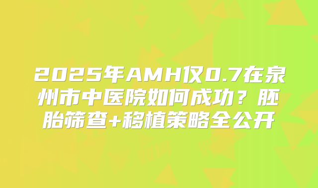 2025年AMH仅0.7在泉州市中医院如何成功？胚胎筛查+移植策略全公开