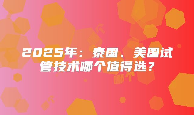 2025年：泰国、美国试管技术哪个值得选？