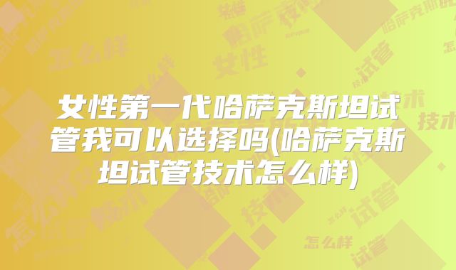 女性第一代哈萨克斯坦试管我可以选择吗(哈萨克斯坦试管技术怎么样)