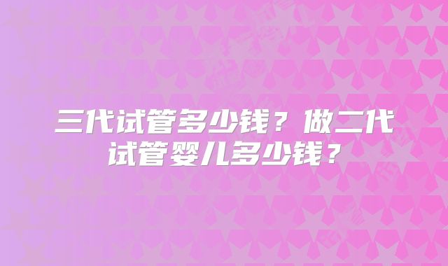 三代试管多少钱?做二代试管婴儿多少钱?