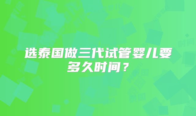 选泰国做三代试管婴儿要多久时间？