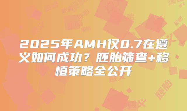 2025年AMH仅0.7在遵义如何成功?胚胎筛查+移植策略全公开