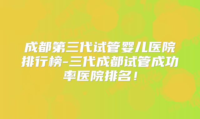 成都第三代试管婴儿医院排行榜-三代成都试管成功率医院排名！