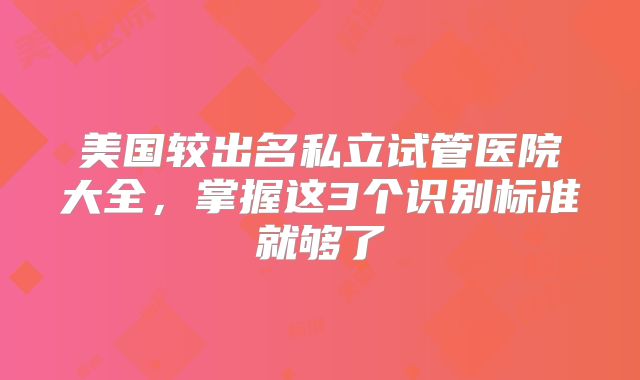 美国较出名私立试管医院大全，掌握这3个识别标准就够了