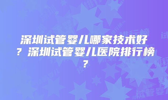 深圳试管婴儿哪家技术好？深圳试管婴儿医院排行榜？