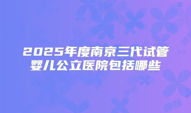 2025年度南京三代试管婴儿公立医院包括哪些
