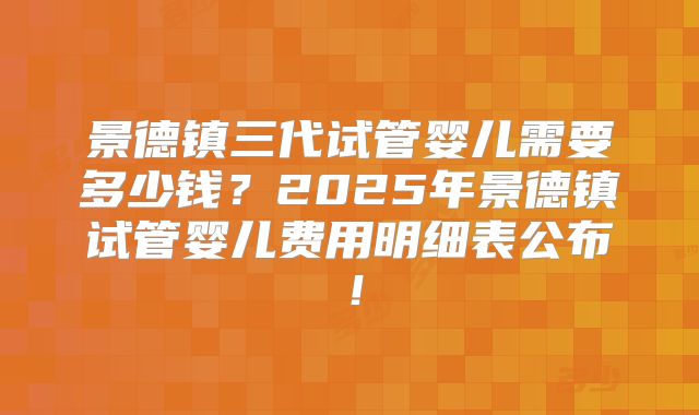 景德镇三代试管婴儿需要多少钱？2025年景德镇试管婴儿费用明细表公布！