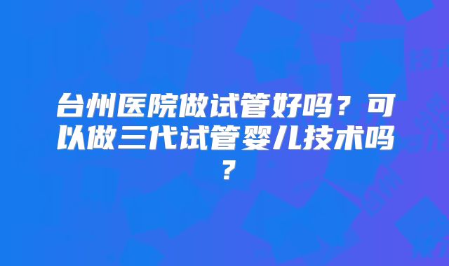 台州医院做试管好吗?可以做三代试管婴儿技术吗?