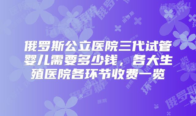 俄罗斯公立医院三代试管婴儿需要多少钱，各大生殖医院各环节收费一览