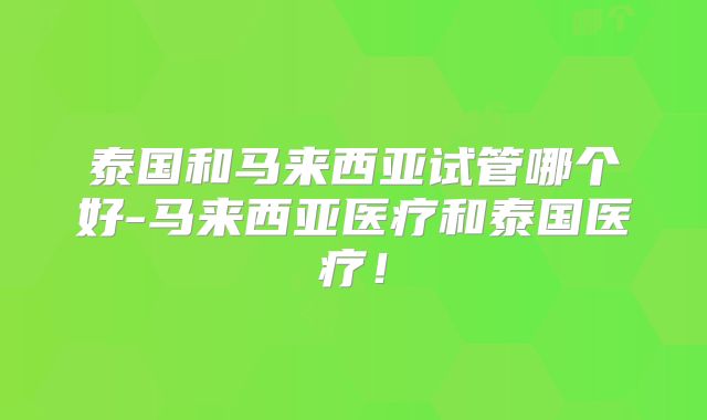 泰国和马来西亚试管哪个好-马来西亚医疗和泰国医疗！
