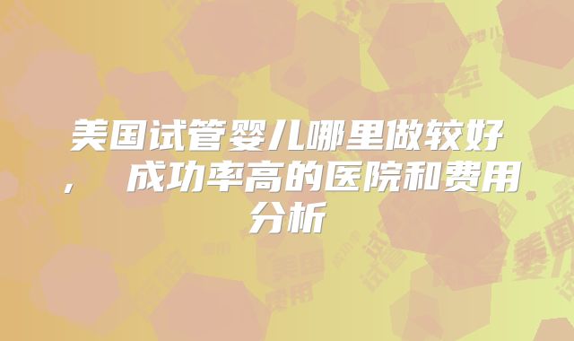 美国试管婴儿哪里做较好, 成功率高的医院和费用分析