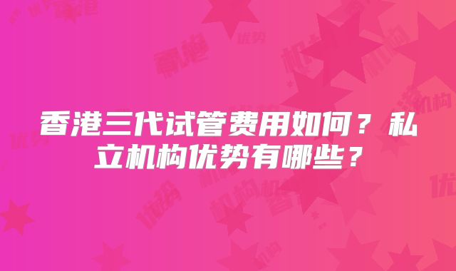 香港三代试管费用如何？私立机构优势有哪些？