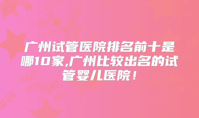 广州试管医院排名前十是哪10家,广州比较出名的试管婴儿医院！