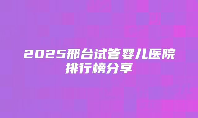 2025邢台试管婴儿医院排行榜分享