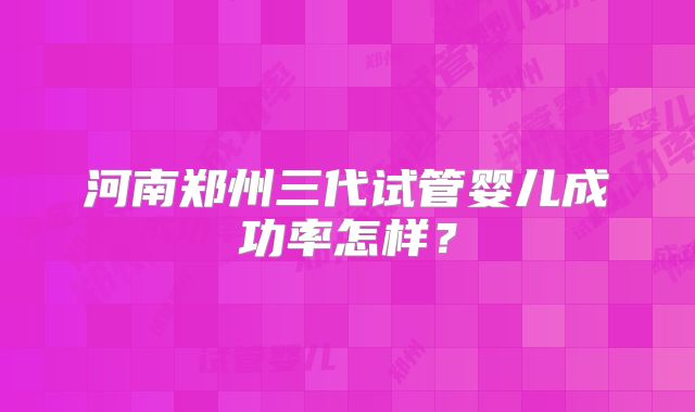 河南郑州三代试管婴儿成功率怎样？