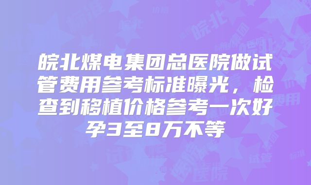 皖北煤电集团总医院做试管费用参考标准曝光,检查到移植价格参考一次好孕3至8万不等