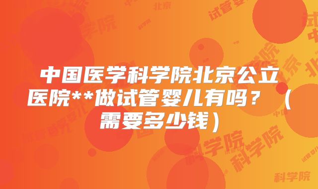 中国医学科学院北京公立医院**做试管婴儿有吗？（需要多少钱）