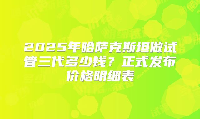 2025年哈萨克斯坦做试管三代多少钱?正式发布价格明细表