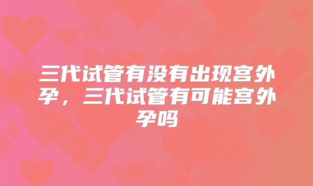 三代试管有没有出现宫外孕，三代试管有可能宫外孕吗