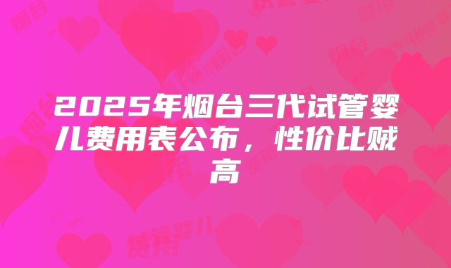 2025年烟台三代试管婴儿费用表公布，性价比贼高