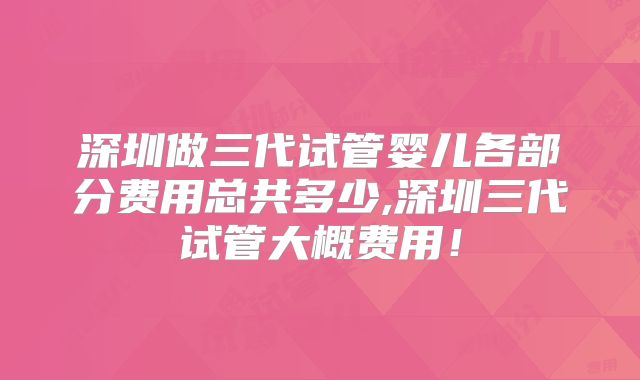 深圳做三代试管婴儿各部分费用总共多少,深圳三代试管大概费用！