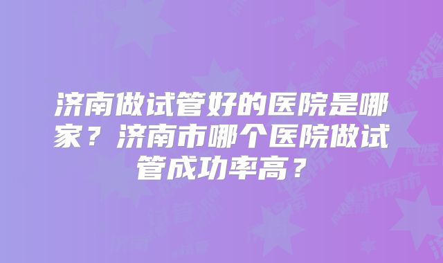 济南做试管好的医院是哪家？济南市哪个医院做试管成功率高？
