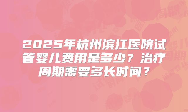 2025年杭州滨江医院试管婴儿费用是多少？治疗周期需要多长时间？