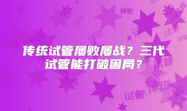 传统试管屡败屡战？三代试管能打破困局？