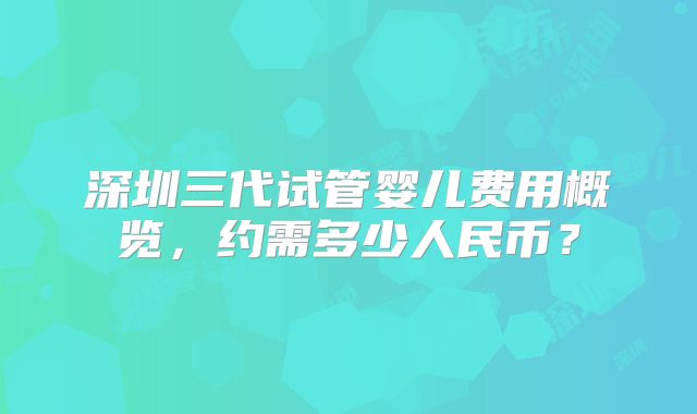 深圳三代试管婴儿费用概览，约需多少人民币？