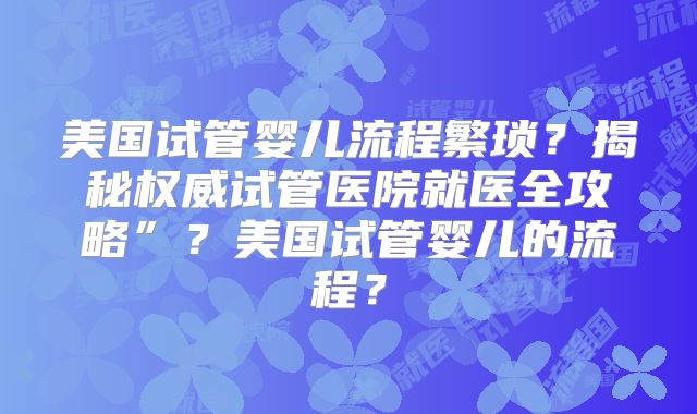 美国试管婴儿流程繁琐？揭秘权威试管医院就医全攻略”？美国试管婴儿的流程？