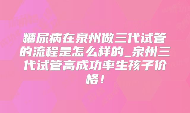 糖尿病在泉州做三代试管的流程是怎么样的_泉州三代试管高成功率生孩子价格！