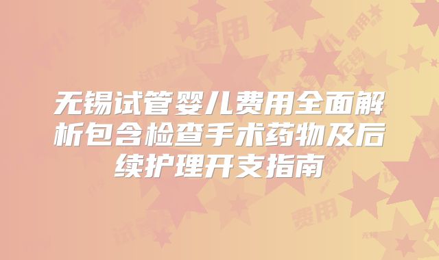 无锡试管婴儿费用全面解析包含检查手术药物及后续护理开支指南