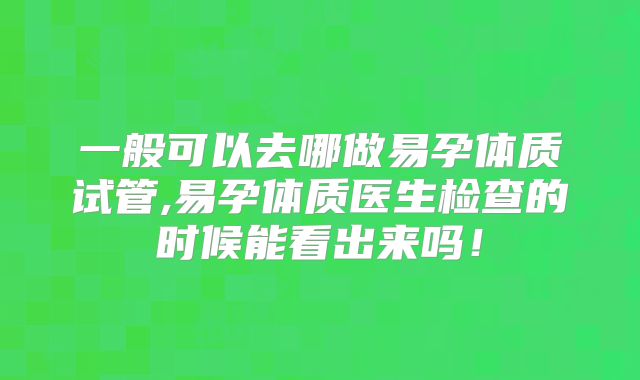 一般可以去哪做易孕体质试管,易孕体质医生检查的时候能看出来吗！